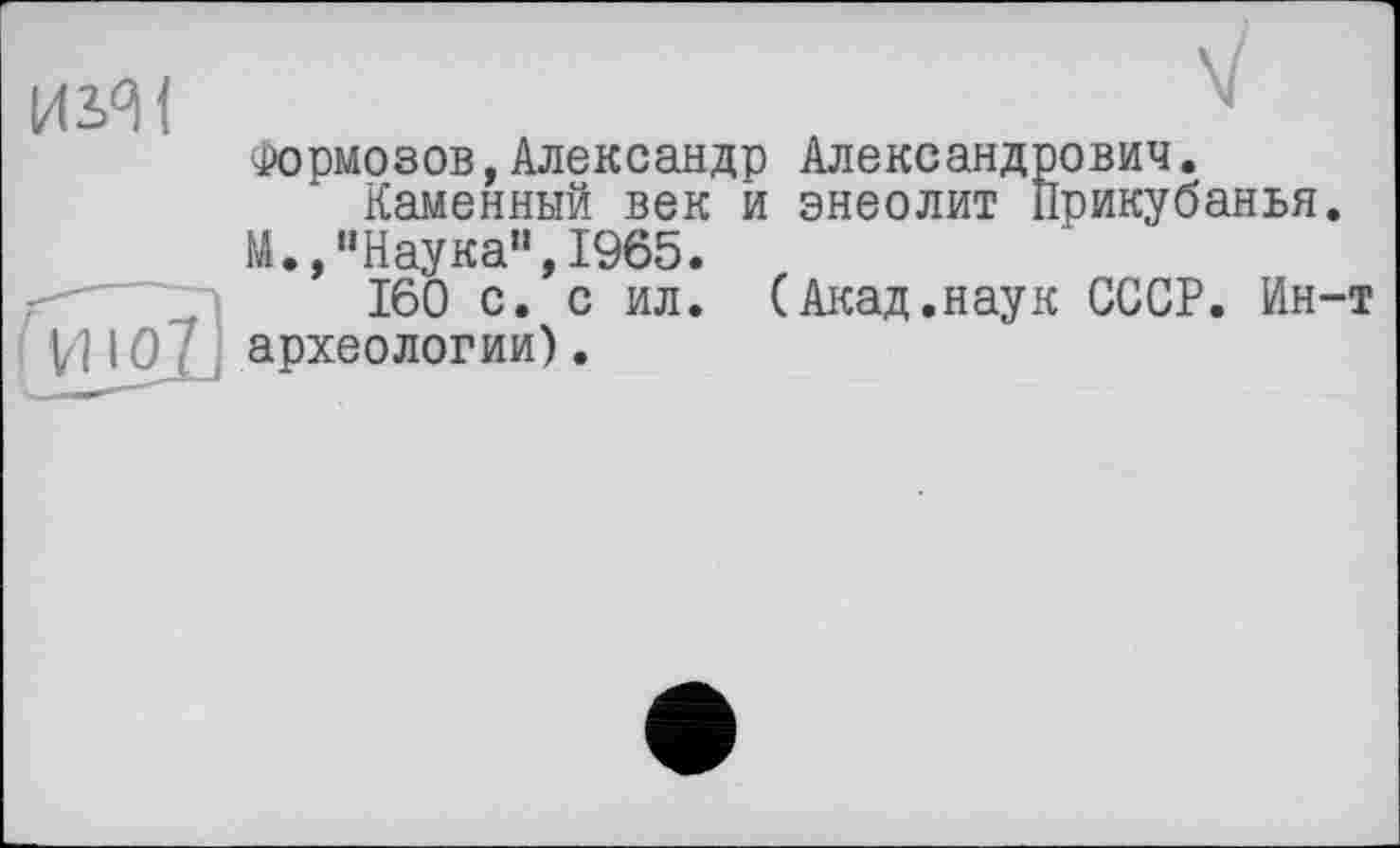 ﻿изяї	м
Формозов,Александр Александрович.
Каменный век и энеолит Прикубанья.
М.,"Наука",1965.
160 с. с ил. (Акад.наук СССР. Ин-т
VJ 10 і археологии).